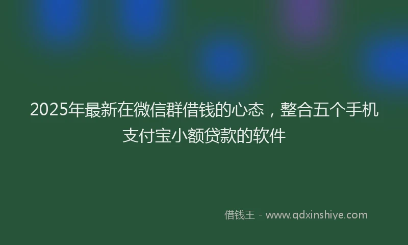 2025年最新在微信群借钱的心态，整合五个手机支付宝小额贷款的软件