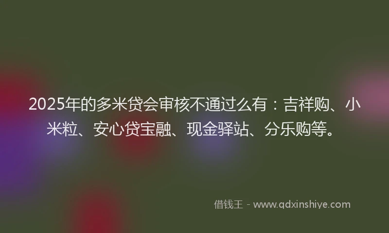 2025年的多米贷会审核不通过么有：吉祥购、小米粒、安心贷宝融、现金驿站、分乐购等。