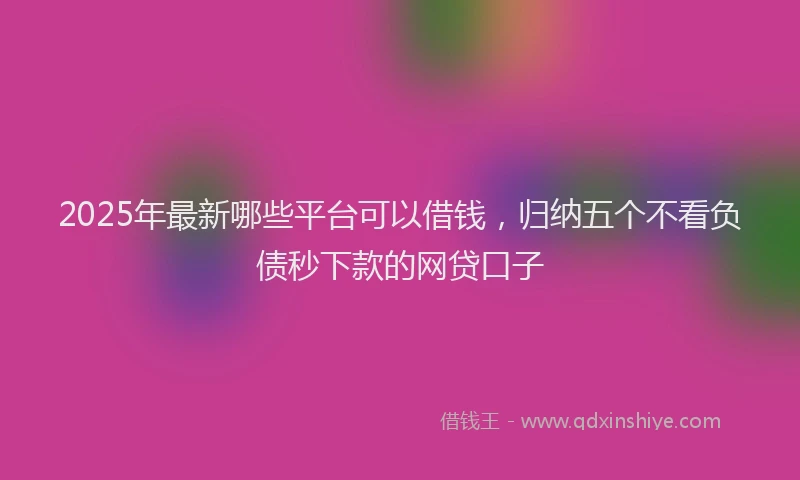 2025年最新哪些平台可以借钱，归纳五个不看负债秒下款的网贷口子