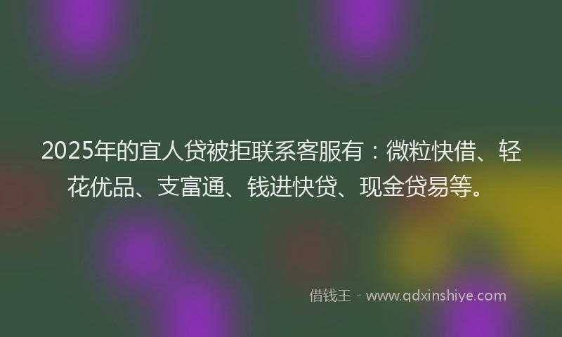 2025年的宜人贷被拒联系客服有：微粒快借、轻花优品、支富通、钱进快贷、现金贷易等。