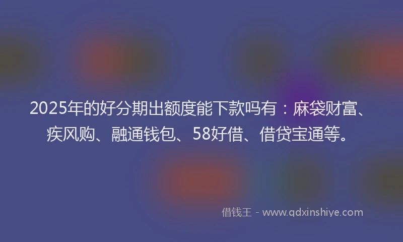 2025年的好分期出额度能下款吗有：麻袋财富、疾风购、融通钱包、58好借、借贷宝通等。