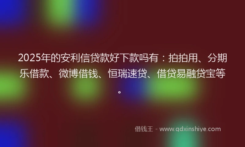 2025年的安利信贷款好下款吗有：拍拍用、分期乐借款、微博借钱、恒瑞速贷、借贷易融贷宝等。