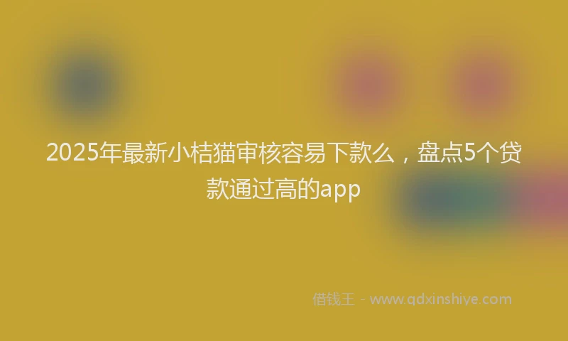 2025年最新小桔猫审核容易下款么，盘点5个贷款通过高的app