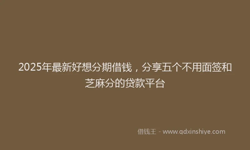 2025年最新好想分期借钱，分享五个不用面签和芝麻分的贷款平台