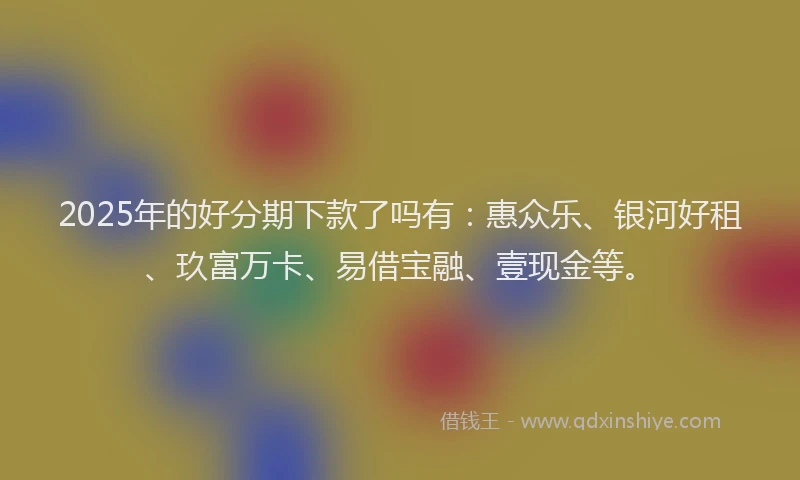 2025年的好分期下款了吗有：惠众乐、银河好租、玖富万卡、易借宝融、壹现金等。