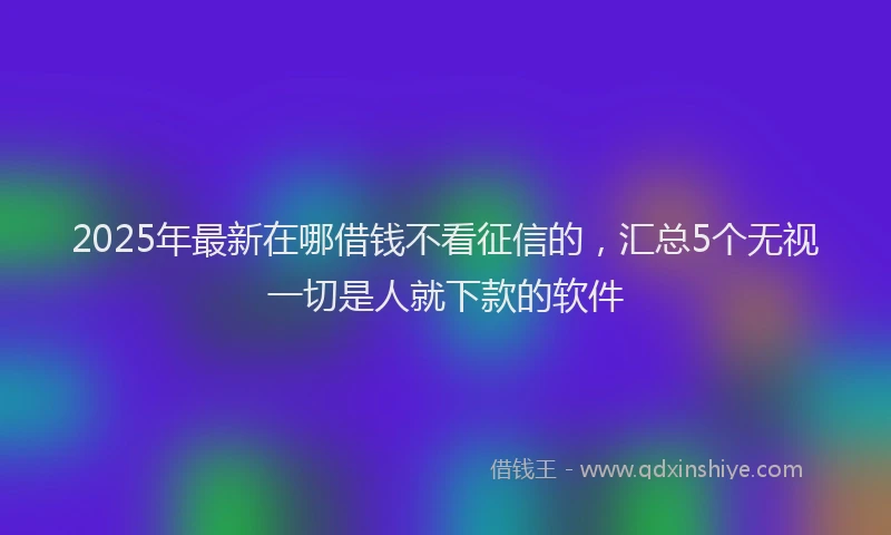 2025年最新在哪借钱不看征信的，汇总5个无视一切是人就下款的软件