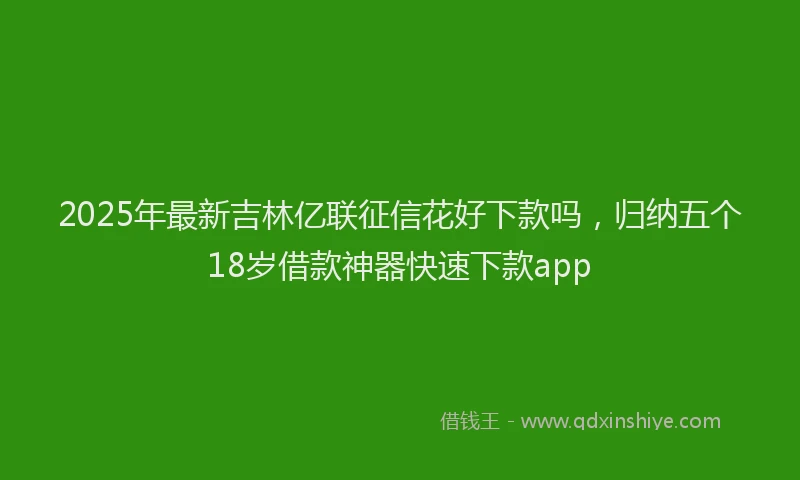 2025年最新吉林亿联征信花好下款吗，归纳五个18岁借款神器快速下款app