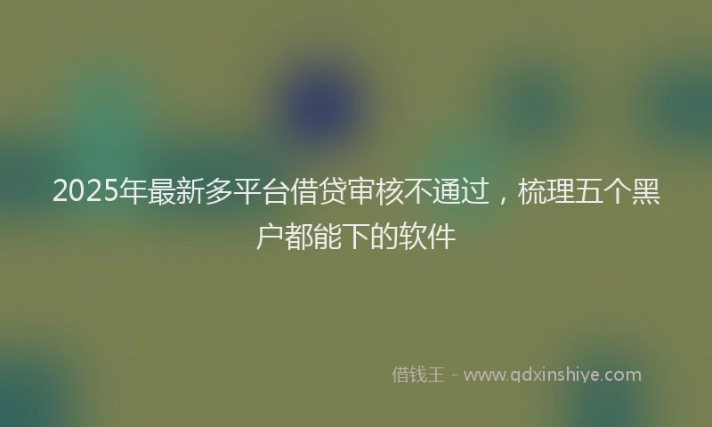 2025年最新多平台借贷审核不通过，梳理五个黑户都能下的软件