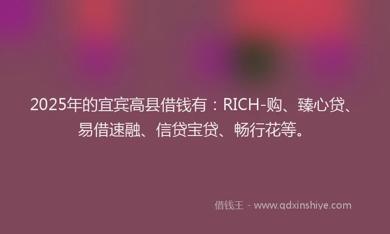 2025年的宜宾高县借钱有：RICH-购、臻心贷、易借速融、信贷宝贷、畅行花等。