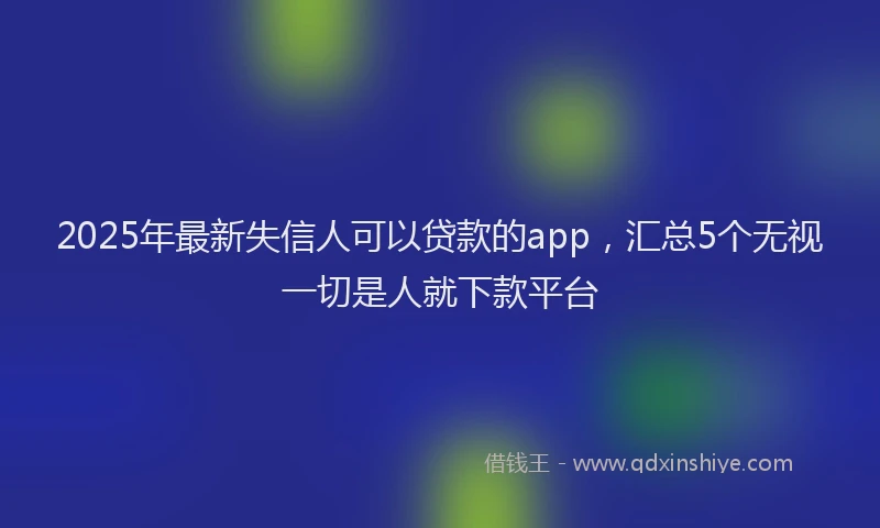 2025年最新失信人可以贷款的app，汇总5个无视一切是人就下款平台