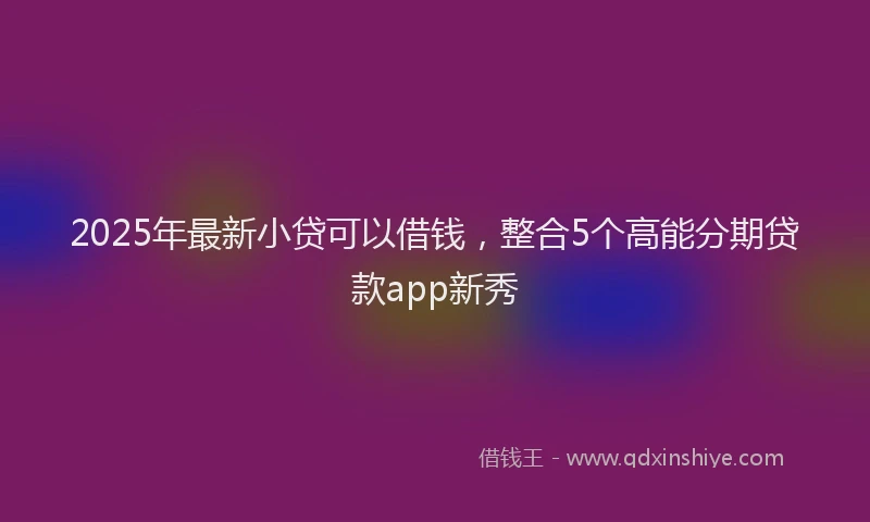 2025年最新小贷可以借钱，整合5个高能分期贷款app新秀