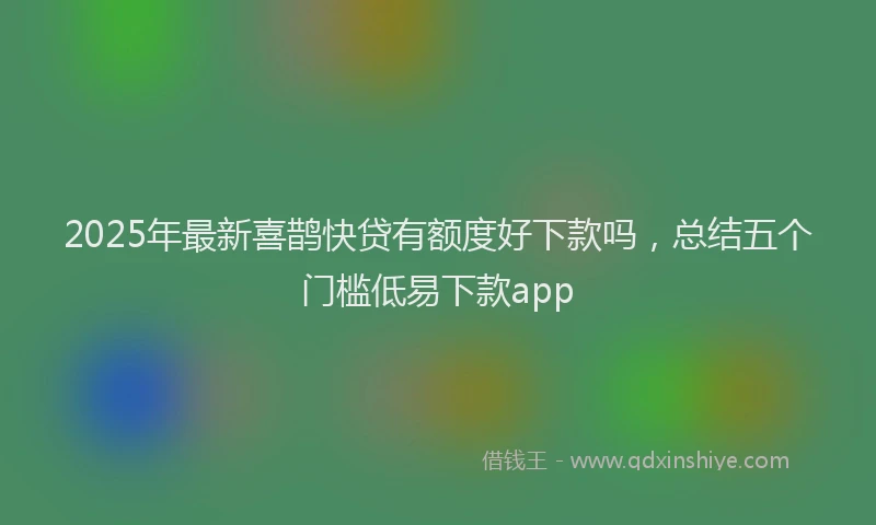 2025年最新喜鹊快贷有额度好下款吗，总结五个门槛低易下款app
