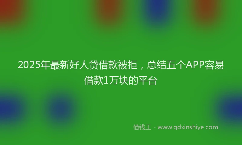2025年最新好人贷借款被拒，总结五个APP容易借款1万块的平台