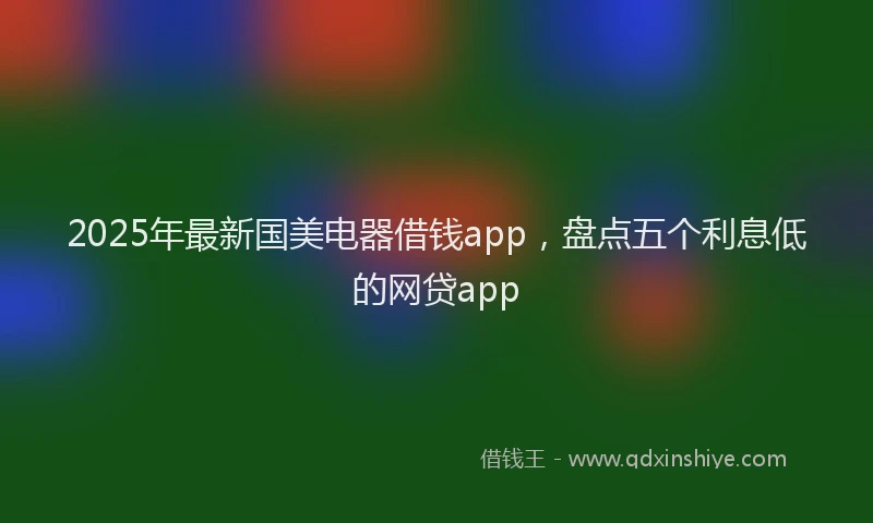 2025年最新国美电器借钱app，盘点五个利息低的网贷app