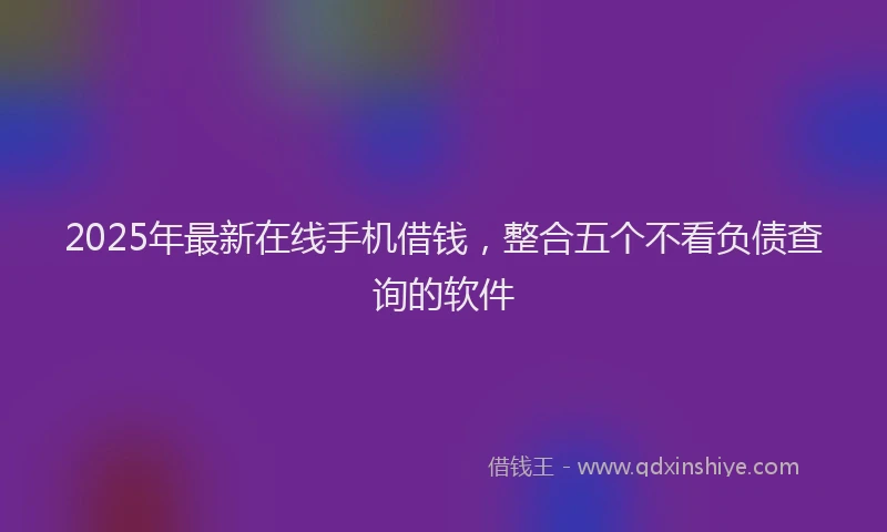 2025年最新在线手机借钱，整合五个不看负债查询的软件