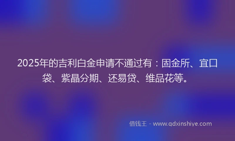 2025年的吉利白金申请不通过有：固金所、宜口袋、紫晶分期、还易贷、维品花等。