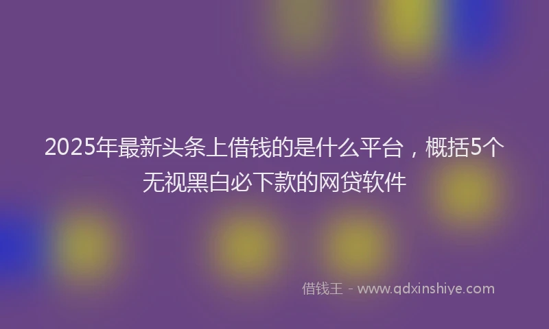 2025年最新头条上借钱的是什么平台，概括5个无视黑白必下款的网贷软件