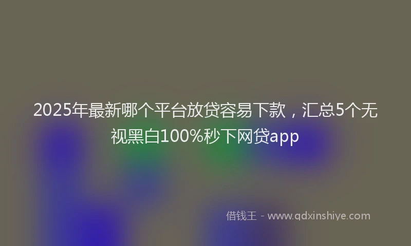 2025年最新哪个平台放贷容易下款，汇总5个无视黑白100%秒下网贷app