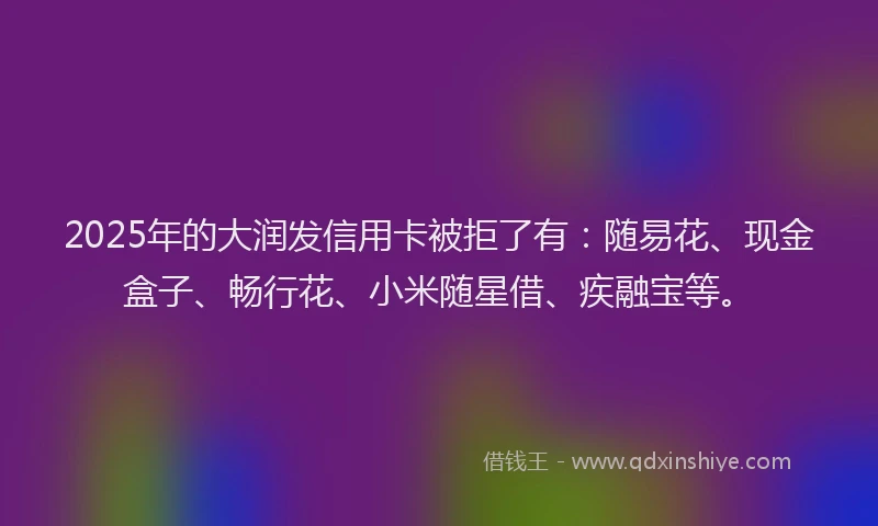 2025年的大润发信用卡被拒了有：随易花、现金盒子、畅行花、小米随星借、疾融宝等。