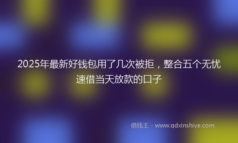 2025年最新好钱包用了几次被拒，整合五个无忧速借当天放款的口子