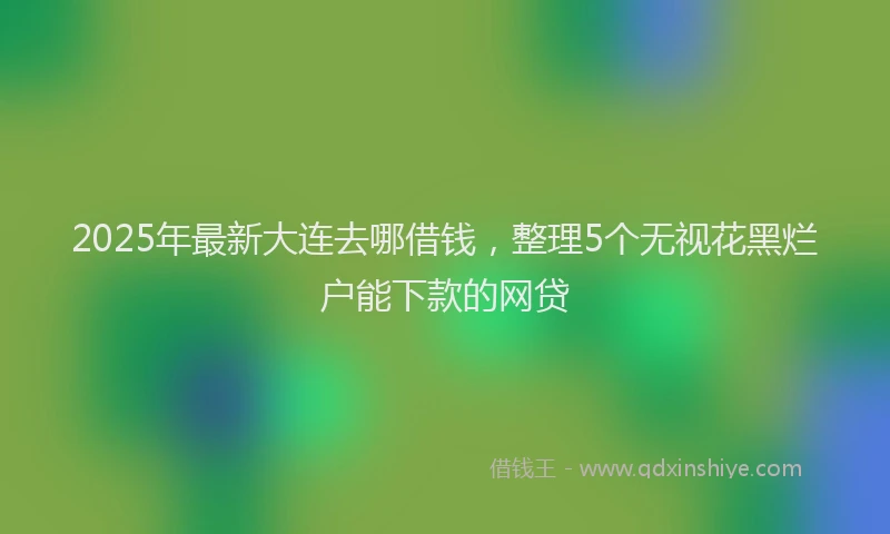 2025年最新大连去哪借钱，整理5个无视花黑烂户能下款的网贷