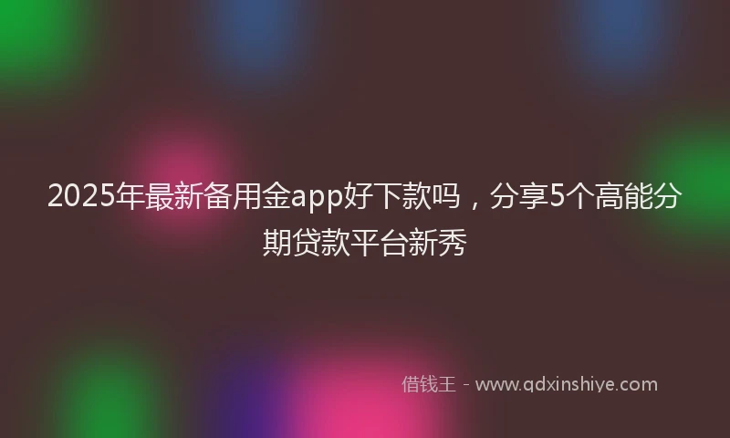 2025年最新备用金app好下款吗，分享5个高能分期贷款平台新秀