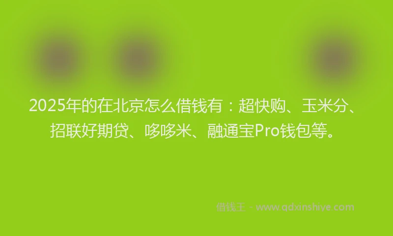 2025年的在北京怎么借钱有：超快购、玉米分、招联好期贷、哆哆米、融通宝Pro钱包等。