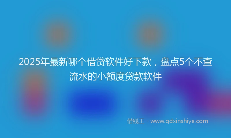 2025年最新哪个借贷软件好下款，盘点5个不查流水的小额度贷款软件
