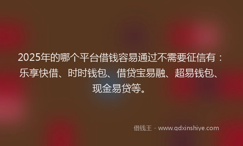 2025年的哪个平台借钱容易通过不需要征信有：乐享快借、时时钱包、借贷宝易融、超易钱包、现金易贷等。