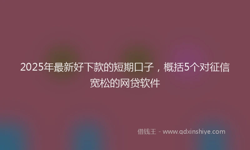 2025年最新好下款的短期口子，概括5个对征信宽松的网贷软件