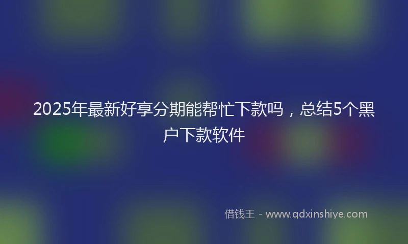 2025年最新好享分期能帮忙下款吗，总结5个黑户下款软件