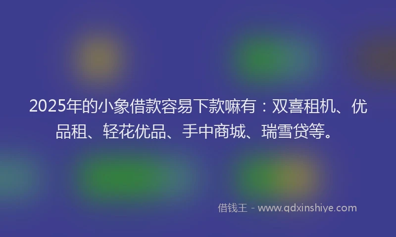 2025年的小象借款容易下款嘛有：双喜租机、优品租、轻花优品、手中商城、瑞雪贷等。