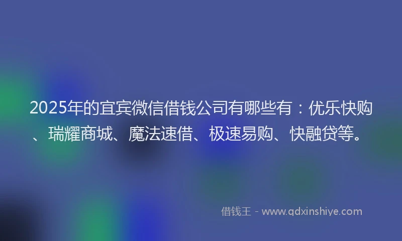 2025年的宜宾微信借钱公司有哪些有：优乐快购、瑞耀商城、魔法速借、极速易购、快融贷等。