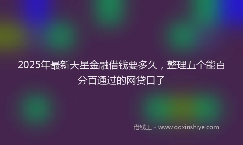2025年最新天星金融借钱要多久，整理五个能百分百通过的网贷口子