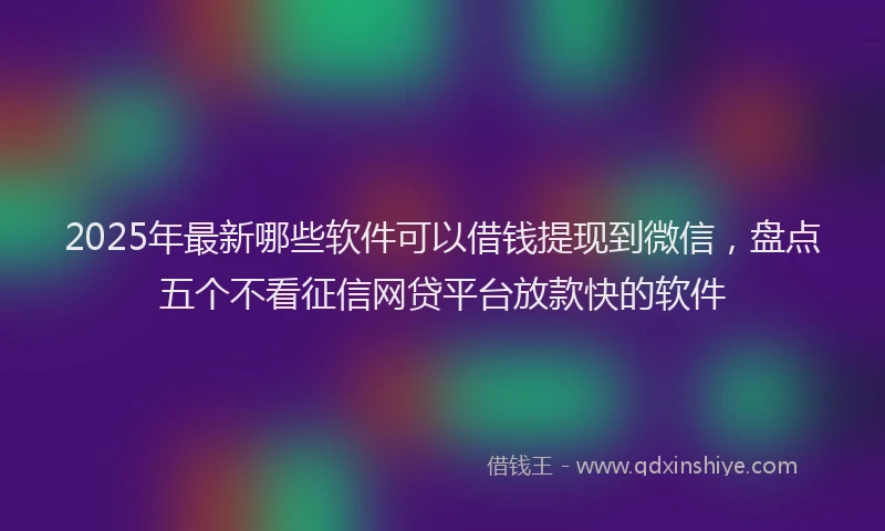 2025年最新哪些软件可以借钱提现到微信，盘点五个不看征信网贷平台放款快的软件