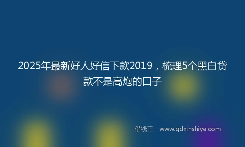 2025年最新好人好信下款2019，梳理5个黑白贷款不是高炮的口子