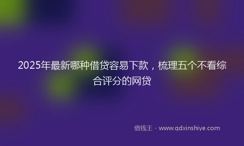 2025年最新哪种借贷容易下款，梳理五个不看综合评分的网贷