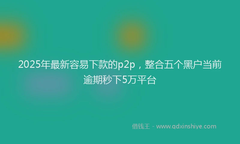 2025年最新容易下款的p2p，整合五个黑户当前逾期秒下5万平台