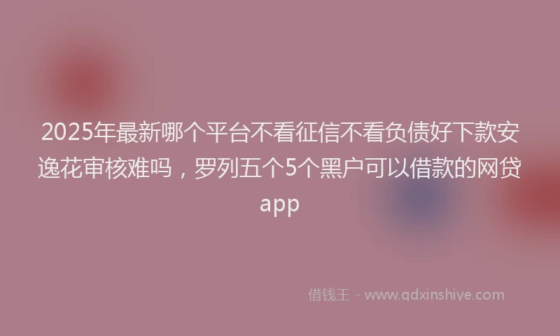 2025年最新哪个平台不看征信不看负债好下款安逸花审核难吗，罗列五个5个黑户可以借款的网贷app