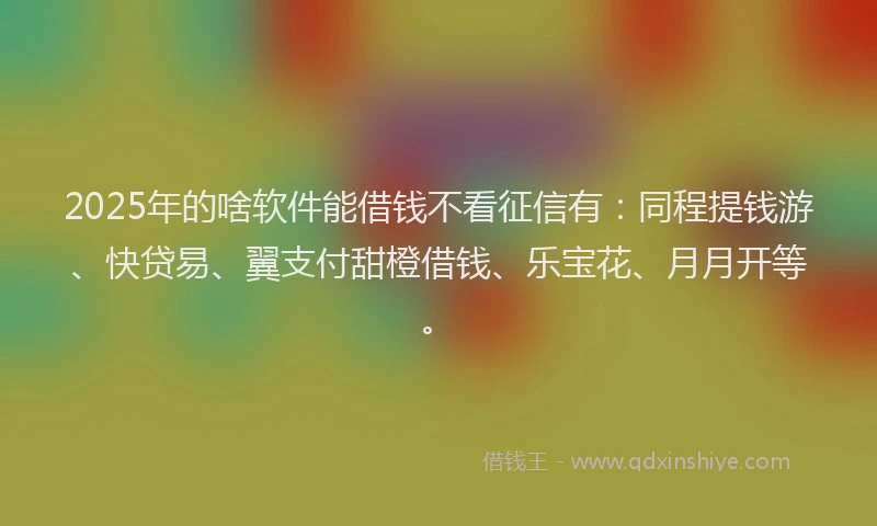 2025年的啥软件能借钱不看征信有：同程提钱游、快贷易、翼支付甜橙借钱、乐宝花、月月开等。