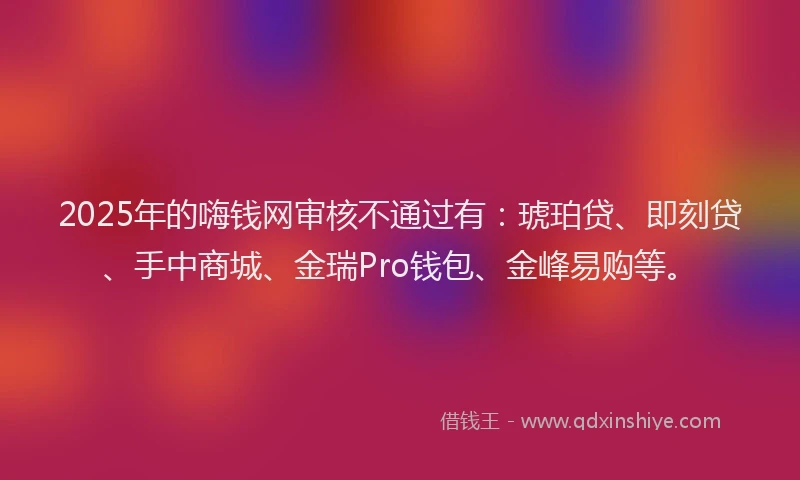2025年的嗨钱网审核不通过有：琥珀贷、即刻贷、手中商城、金瑞Pro钱包、金峰易购等。