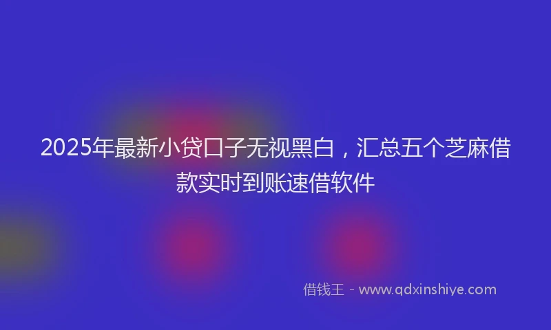 2025年最新小贷口子无视黑白，汇总五个芝麻借款实时到账速借软件