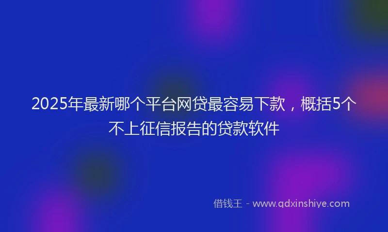 2025年最新哪个平台网贷最容易下款，概括5个不上征信报告的贷款软件