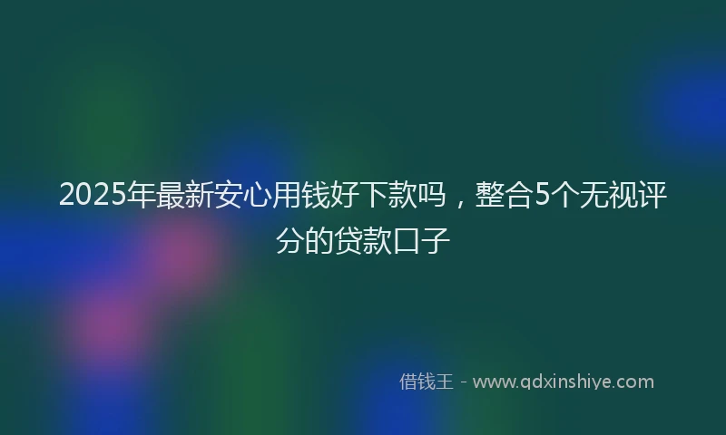 2025年最新安心用钱好下款吗，整合5个无视评分的贷款口子