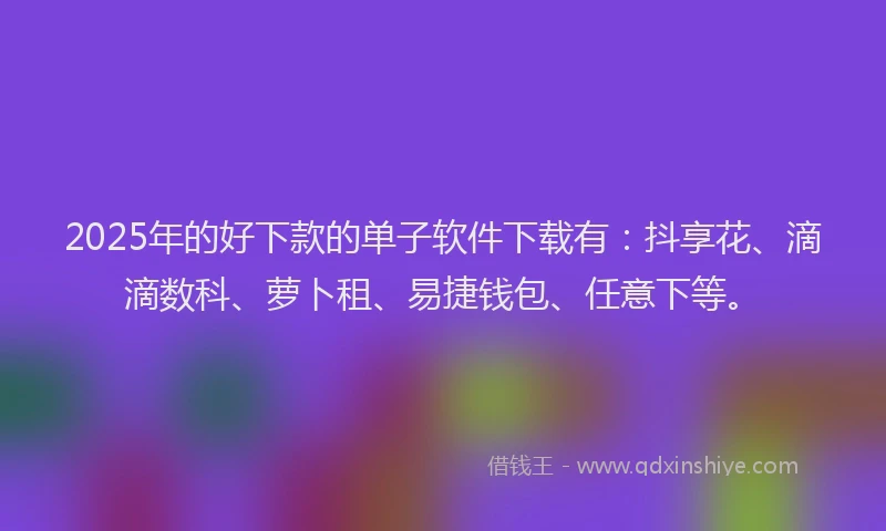 2025年的好下款的单子软件下载有：抖享花、滴滴数科、萝卜租、易捷钱包、任意下等。