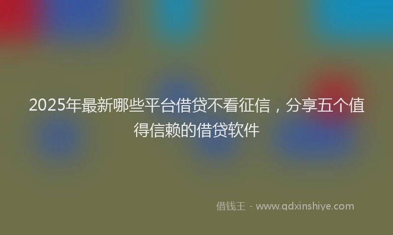 2025年最新哪些平台借贷不看征信，分享五个值得信赖的借贷软件