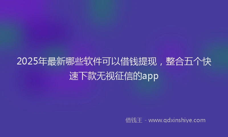 2025年最新哪些软件可以借钱提现，整合五个快速下款无视征信的app