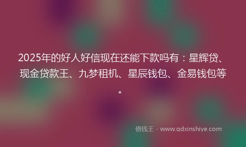 2025年的好人好信现在还能下款吗有：星辉贷、现金贷款王、九梦租机、星辰钱包、金易钱包等。