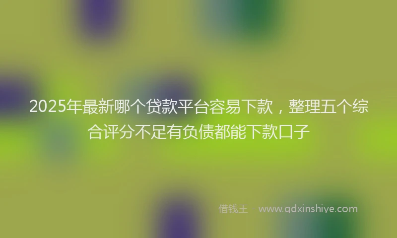 2025年最新哪个贷款平台容易下款，整理五个综合评分不足有负债都能下款口子
