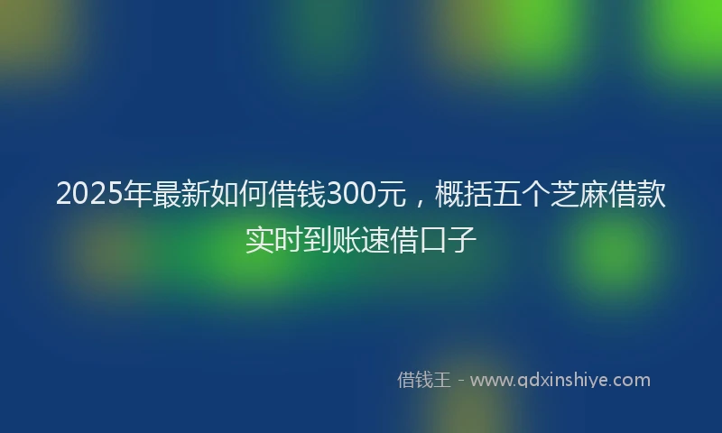 2025年最新如何借钱300元，概括五个芝麻借款实时到账速借口子